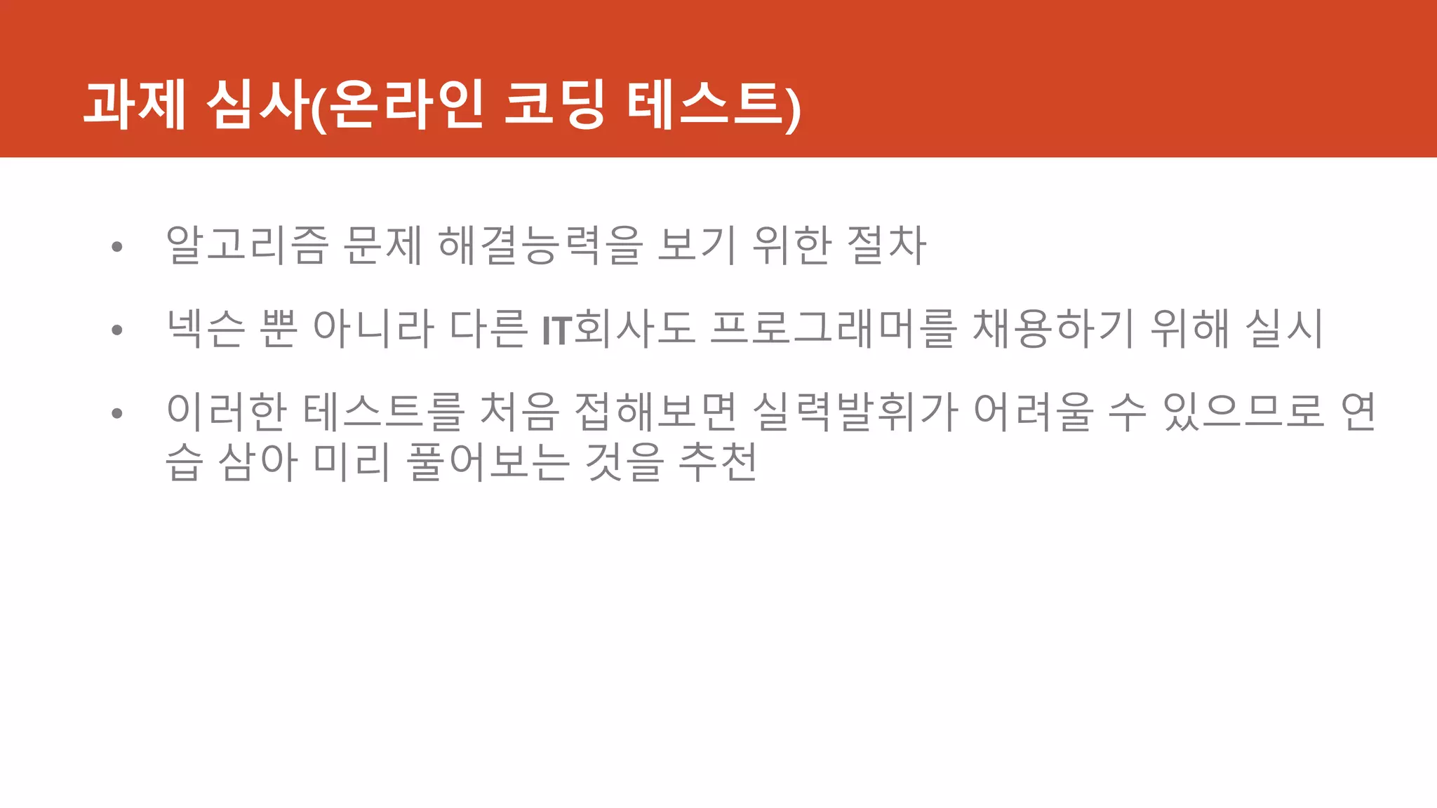 과제 심사(온라인 코딩 테스트)
• 알고리즘 문제 해결능력을 보기 위한 절차
• 넥슨 뿐 아니라 다른 IT회사도 프로그래머를 채용하기 위해 실시
• 이러한 테스트를 처음 접해보면 실력발휘가 어려울 수 있으므로 연
습 삼아 미리 풀어보는 것을 추천
 