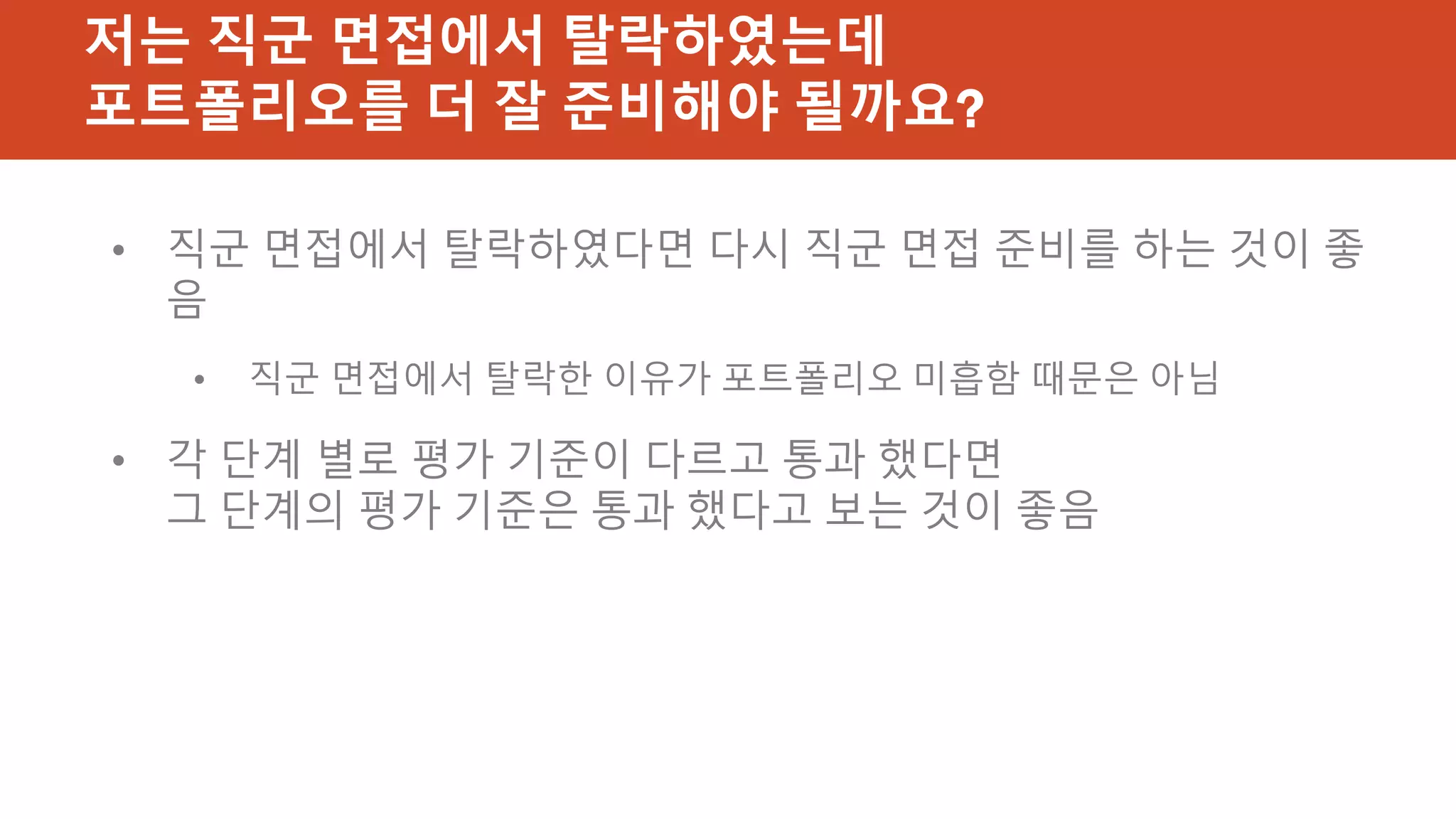 저는 직군 면접에서 탈락하였는데
포트폴리오를 더 잘 준비해야 될까요?
• 직군 면접에서 탈락하였다면 다시 직군 면접 준비를 하는 것이 좋
음
• 직군 면접에서 탈락한 이유가 포트폴리오 미흡함 때문은 아님
• 각 단계 별로 평가 기준이 다르고 통과 했다면
그 단계의 평가 기준은 통과 했다고 보는 것이 좋음
 