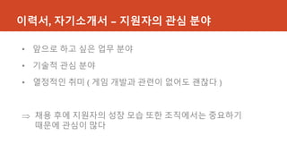 이력서, 자기소개서 – 지원자의 관심 분야
• 앞으로 하고 싶은 업무 분야
• 기술적 관심 분야
• 열정적인 취미 ( 게임 개발과 관련이 없어도 괜찮다 )
 채용 후에 지원자의 성장 모습 또한 조직에서는 중요하기
때문에 관심이 많다
 