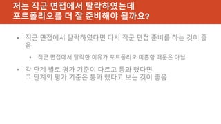 저는 직군 면접에서 탈락하였는데
포트폴리오를 더 잘 준비해야 될까요?
• 직군 면접에서 탈락하였다면 다시 직군 면접 준비를 하는 것이 좋
음
• 직군 면접에서 탈락한 이유가 포트폴리오 미흡함 때문은 아님
• 각 단계 별로 평가 기준이 다르고 통과 했다면
그 단계의 평가 기준은 통과 했다고 보는 것이 좋음
 