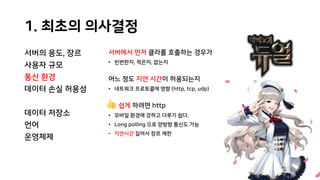 1. 최초의 의사결정
서버의 용도, 장르
사용자 규모
통신 환경
데이터 손실 허용성
데이터 저장소
언어
운영체제
서버에서 먼저 클라를 호출하는 경우가
• 빈번한지, 적은지, 없는지
어느 정도 지연 시간이 허용되는지
• 네트워크 프로토콜에 영향 (http, tcp, udp)
쉽게 하려면 http
• 모바일 환경에 강하고 다루기 쉽다.
• Long polling 으로 양방향 통신도 가능
• 지연시간 길어서 장르 제한
 