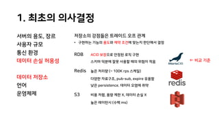 1. 최초의 의사결정
서버의 용도, 장르
사용자 규모
통신 환경
데이터 손실 허용성
데이터 저장소
언어
운영체제
저장소의 강점들은 트레이드 오프 관계
• 구현하는 기능의 용도와 제약 조건에 맞는지 판단해서 결정
RDB ACID 보장으로 안정된 로직 구현
스키마 덕분에 잘못 사용할 때의 위험이 적음
Redis 높은 처리량 (~ 100K rps 스케일)
다양한 자료구조, pub-sub, expire 유용함
낮은 persistence. 데이터 오염에 취약
S3 비용 저렴, 용량 제한 X, 데이터 손실 X
높은 레이턴시 (수백 ms)
← 비교 기준
 