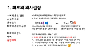 1. 최초의 의사결정
서버의 용도, 장르
사용자 규모
통신 환경
데이터 손실 허용성
데이터 저장소
언어
운영체제
서버 개발자 하려면 리눅스 꼭 필요한가요?
• 리눅스 잘 다루면 좋지만 “기술적으로” 필수는 아님
윈도우 vs. 리눅스
Visual Studio 개발 환경 편리 라이브 할 때 서버 비용이 저렴
게임 클라이언트를 같이 실행하기 좋음 유틸리티 활용 이점, 터미널 작업 편리
윈도우 개발 환경 + 리눅스 빌드
• 양쪽의 장점을 살릴 수 있을 수 있지만 방식에 따라 추가 비용 발생
1. MSVC, GCC 빌드를 모두 지원 : 초기 셋팅이 어려움, 미묘한 동작 차이
2. 리눅스를 가상 머신으로 구동 : 개발 다소 불편, 이터레이션 타임 길어짐
3. WSL, clang 활용 : 저도 궁금한데 해보지 않아서..
 