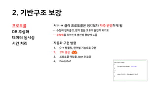 2. 기반구조 보강
프로토콜
DB 추상화
데이터 동시성
시간 처리
서버 ↔ 클라 프로토콜은 생각보다 자주 변경하게 됨
• 수정이 번거롭고, 찾기 힘든 오류의 원인이 되기도
• 수작업을 피하는게 생산성 향상에 도움
자동화 구현 방향
1. C++ 템플릿, 언어별 기능으로 구현
2. 코드 생성
3. 프로토콜 타입을 Json 인코딩
4. ProtoBuf
 