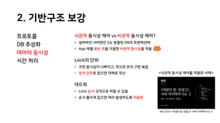 2. 기반구조 보강
프로토콜
DB 추상화
데이터 동시성
시간 처리
낙관적 동시성 제어 vs 비관적 동시성 제어?
• 실버바인 서버엔진 2는 분할된 DB의 트랜잭션에
• App 레벨 분산 락을 이용한 비관적 동시성을 적용
Lock의 단위
• 크면 동시성이 나빠지고, 작으면 로직 구현 복잡
• 유저 단위로 잡으면 대체로 무난
데드락
• Lock 순서 규칙으로 피할 수 있음
• 순서 틀리게 잡으면 에러 발생하도록 자동화
<낙관적 동시성 제어를 적용한 사례>
NDC2016 <야생의 땅: 듀랑고> 서버 아키텍처 Vol. 2
 