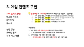 3. 게임 컨텐츠 구현
서버 로직의 분류
테스트 자동화
레이어링
동시성
실행 성능
도메인 언어
경제 버그 예방
변경 대상과 노티 여부에 따라 스케일아웃 구현이 다름 (4장)
1. 자기 정보만 변경, 노티 불필요 = DB 수평 분할 쉬움 (싱글 프로세스와 로직 동일)
2. 자기 정보만 변경, 노티 필요 = 서버 → 클라 전송 필요 (싱글 프로세스와 로직 동일)
3. 남의 정보도 변경, 노티 불필요 = 분산 트랜잭션 필요
4. 남의 정보도 변경, 노티 필요 = 서버간 통신 (+ 뒷단 서버) 필요
구현 방향
1. 최초 구현은 싱글 프로세스 서버로 먼저 개발하는게 유리
• 게임 플레이를 검증하고, 다듬을 시간을 확보해야 하므로
2. 스케일아웃을 위한 구조가 준비된 후 (4장)
• 멀티 프로세스 서버로 동작하도록 변경하는 것이 어렵지 않음
 