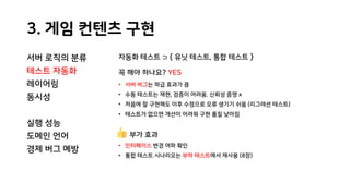 3. 게임 컨텐츠 구현
서버 로직의 분류
테스트 자동화
레이어링
동시성
실행 성능
도메인 언어
경제 버그 예방
자동화 테스트 ⊃ { 유닛 테스트, 통합 테스트 }
꼭 해야 하나요? YES
• 서버 버그는 파급 효과가 큼
• 수동 테스트는 재현, 검증이 어려움. 신뢰성 증명 x
• 처음에 잘 구현해도 이후 수정으로 오류 생기기 쉬움 (리그레션 테스트)
• 테스트가 없으면 개선이 어려워 구현 품질 낮아짐
부가 효과
• 인터페이스 변경 여파 확인
• 통합 테스트 시나리오는 부하 테스트에서 재사용 (8장)
 