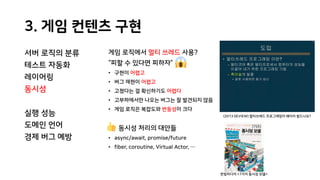 3. 게임 컨텐츠 구현
서버 로직의 분류
테스트 자동화
레이어링
동시성
실행 성능
도메인 언어
경제 버그 예방
게임 로직에서 멀티 쓰레드 사용?
“피할 수 있다면 피하자”
• 구현이 어렵고
• 버그 재현이 어렵고
• 고쳤다는 걸 확신하기도 어렵다
• 고부하에서만 나오는 버그는 잘 발견되지 않음
• 게임 로직은 복잡도와 변동성이 크다
동시성 처리의 대안들
• async/await, promise/future
• fiber, coroutine, Virtual Actor, …
(2013 DEVIEW) 멀티쓰레드 프로그래밍이 왜이리 힘드나요?
한빛미디어 <7가지 동시성 모델>
 