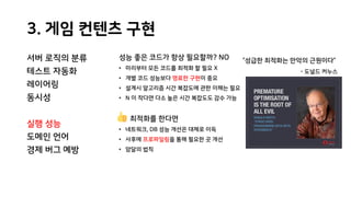 3. 게임 컨텐츠 구현
서버 로직의 분류
테스트 자동화
레이어링
동시성
실행 성능
도메인 언어
경제 버그 예방
성능 좋은 코드가 항상 필요할까? NO
• 미리부터 모든 코드를 최적화 할 필요 X
• 개별 코드 성능보다 명료한 구현이 중요
• 설계시 알고리즘 시간 복잡도에 관한 이해는 필요
• N 이 작다면 다소 높은 시간 복잡도도 감수 가능
최적화를 한다면
• 네트워크, DB 성능 개선은 대체로 이득
• 사후에 프로파일링을 통해 필요한 곳 개선
• 암달의 법칙
“성급한 최적화는 만악의 근원이다”
- 도널드 커누스
 