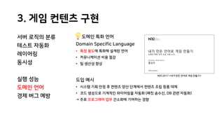 3. 게임 컨텐츠 구현
서버 로직의 분류
테스트 자동화
레이어링
동시성
실행 성능
도메인 언어
경제 버그 예방
도메인 특화 언어
Domain Specific Language
• 특정 용도에 특화해 설계된 언어
• 커뮤니케이션 비용 절감
• 팀 생산성 향상
도입 예시
• 시스템 기획 안정 후 컨텐츠 양산 단계에서 컨텐츠 조립 핑퐁 대체
• 코드 생성으로 기계적인 와이어링을 자동화 (패킷 송수신, DB 관련 자동화)
→ 주로 프로그래머 업무 간소화에 기여하는 경향
NDC2017 <내가 만든 언어로 게임 만들기>
 