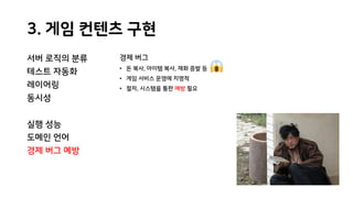 3. 게임 컨텐츠 구현
서버 로직의 분류
테스트 자동화
레이어링
동시성
실행 성능
도메인 언어
경제 버그 예방
경제 버그
• 돈 복사, 아이템 복사, 재화 증발 등
• 게임 서비스 운영에 치명적
• 절차, 시스템을 통한 예방 필요
 