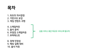 목차
1. 최초의 의사결정
2. 기반구조 보강
3. 게임 컨텐츠 구현
4. 스케일아웃
5. 출시 준비
6. 무점검 스케일아웃
7. 부하테스트
8. 장애 안정성
9. 예측 실패 대비
10. 출시 이후
상용 서비스 혹은 대규모 서비스에 필수적
 