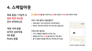 4. 스케일아웃
목표 동접 / 가입자 수
봉투 뒷면 계산법
간이 부하테스트
게임 서버 분할
유저간 상호작용
DB 분할
Redis 분할
복잡한 문제를 풀기 전에 하는 간단한 추정이나 어림 계산 (페르미 추정)
서버 / DB 얼마나 필요할까?
• (목표 동접 * 초당 요청 횟수) 처리에 필요한
• 메모리, 네트워크 트래픽, DB 처리 횟수 등을 계산
가정이 많이 들어감
• CPU 사용량은 경험적인 숫자로 가늠
• 정확한 값이 아닌 스케일을 확인하기 위한 절차
• 좀 더 정확한 측정을 위해서는 부하테스트가 필요
인사이트 <생각하는 프로그래밍>
 