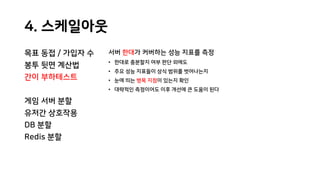 4. 스케일아웃
목표 동접 / 가입자 수
봉투 뒷면 계산법
간이 부하테스트
게임 서버 분할
유저간 상호작용
DB 분할
Redis 분할
서버 한대가 커버하는 성능 지표를 측정
• 한대로 충분할지 여부 판단 외에도
• 주요 성능 지표들이 상식 범위를 벗어나는지
• 눈에 띄는 병목 지점이 있는지 확인
• 대략적인 측정이어도 이후 개선에 큰 도움이 된다
 