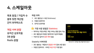 4. 스케일아웃
목표 동접 / 가입자 수
봉투 뒷면 계산법
간이 부하테스트
게임 서버 분할
유저간 상호작용
DB 분할
Redis 분할
해결 과제
1. 로드 밸런싱 (+ 세션 Stickiness)
2. 무중단 업데이트
3. 유저간 상호작용
가장 쉬운 방법은 Stateless
• 데이터는 저장소에만, 게임 서버는 랜덤 접속 가능
• 로드 밸런싱과 무중단 업데이트가 쉽게 해결됨
• 지연시간 길어서 장르 제약 있음
Stateful 서버라면
• 로드 밸런싱 : 재접속시 동일한 서버 접속 보장 필요
• 무중단 업데이트 : 서버간 세션 이전 지원 필요
NDC2015 <모바일 게임 개발자로의 변신!>
 