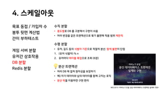 4. 스케일아웃
목표 동접 / 가입자 수
봉투 뒷면 계산법
간이 부하테스트
게임 서버 분할
유저간 상호작용
DB 분할
Redis 분할
수직 분할
• 용도별로 DB 를 구분해서 구현이 쉬움
• 여러 변경을 같은 트랜잭션으로 묶기 불편해 적용 범위 제한적
수평 분할
• 유저, 길드 등의 식별자 기준으로 적절히 분산. 탐색 불편이 단점
1. (유저 식별자) % n
2. 유저마다 테이블 룩업으로 조회 (6장)
분산 트랜잭션
• 여러 DB 에 걸쳐 원자성을 보장하기
• 예) 자기 데이터와 남의 데이터를 함께 고치는 로직
• 분산 락을 이용하면 구현 편리
NDC2015 <마비노기 듀얼: 분산 데이터베이스 트랜잭션 설계와 구현>
 