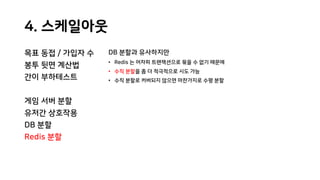 4. 스케일아웃
목표 동접 / 가입자 수
봉투 뒷면 계산법
간이 부하테스트
게임 서버 분할
유저간 상호작용
DB 분할
Redis 분할
DB 분할과 유사하지만
• Redis 는 어차피 트랜잭션으로 묶을 수 없기 때문에
• 수직 분할을 좀 더 적극적으로 시도 가능
• 수직 분할로 커버되지 않으면 마찬가지로 수평 분할
 
