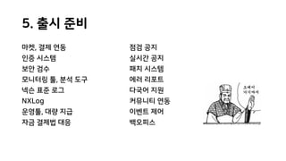 5. 출시 준비
마켓, 결제 연동
인증 시스템
보안 검수
모니터링 툴, 분석 도구
넥슨 표준 로그
NXLog
운영툴, 대량 지급
자금 결제법 대응
점검 공지
실시간 공지
패치 시스템
에러 리포트
다국어 지원
커뮤니티 연동
이벤트 제어
백오피스
 