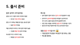 5. 출시 준비
업무 성격이 크게 달라짐
상당수 요구 사항이 외부 조직에서 발생
• 부서간 커뮤니케이션 중요
런칭 시기 외에는 해볼 일이 없는 생소한 업무
• 일정 예측 어려움
개발 도메인이 바뀌고, 대외 업무 비중이 높음
• 구성원 멘탈 자원 관리 어려움
과소평가 하고 시작하기 쉬움
• 배정된 업무 일정이 부족
매니징
• 일의 종류가 많아 착오나 업무 누락이 발생하기 쉬움
• 관리자가 실무에 매몰되면 부작용이 심각하므로
부서 간의 소통과 일정 관리에 집중해야 한다.
• 모든 요청 사항을 수락하면 일정 위기가 찾아올 수 있다.
• 중요도와 작업 비용에 따른 우선 순위 판단이 필수
정말 힘든 시기입니다
• 다들 힘든데 자신들도 왜 힘든지 잘 모르는 고통
• 죽는줄 알았넹..
 