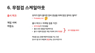 6. 무점검 스케일아웃
출시 피크
게임 서버
저장소
유저가 많이 몰리면 장비 증설을 위해 점검 걸어도 될까?
• Probably not
출시 피크 (= 마케팅 집중 기간)
• 유저 유입이 가장 활발
• 좋은 초반 경험을 제공해야 함
• 출시 시점에 점검은 게임 지표에 크게 악영향
예상을 넘는 흥행 때문에 점검을 거는 것은
장사가 잘 되기 때문에 휴업하는 것과 마찬가지
초기 평점을 좌우!
 