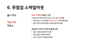6. 무점검 스케일아웃
출시 피크
게임 서버
저장소
오토 스케일 적용은 기본
= 현재 서버 부하에 따라 Scale in/out 을 자동 실행
• Stateless 가 아니라면 세션 stickness 처리 방안 필요
• 뒷단 서버가 있다면 함께 스케일 변경 처리 필요
예상보다 부하가 빠르게 몰린다면
• 오토 스케일이 동작하기 전에
• 부팅, 웜업 시간을 고려해서
• 미리 수동으로 스케일아웃 필요
 