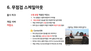 6. 무점검 스케일아웃
출시 피크
게임 서버
저장소
수평 분할 적용된 저장소
1. %n 분할은 나중에 확장하기 어려움
2. 룩업 분할은 성능을 약간 희생하지만 쉽게 확장
• 게임 서버와 달리 수동으로 확장 적용
• 부하 감소시 통합이 어렵기 때문에 책임자 결정 필요
CenterDB
• 하드코딩 된 장비 정보를 모두 제거하고
• 성능 영향 없는 설정 값 전용 DB 에 저장
• CenterDB 연결 문자열은 서버 실행 인자로 넘김
• 라이브 서비스 중에 저장소 추가시 CenterDB 변경
• 게임 서버는 CenterDB 를 주기적으로 모니터링
<달리는 차에서 바퀴 갈기>
 