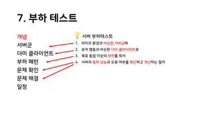 7. 부하 테스트
개념
서버군
더미 클라이언트
부하 패턴
문제 확인
문제 해결
일정
서버 부하테스트
1. 라이브 환경과 비슷한 서버군에
2. 유저 행동과 비슷한 더미 클라이언트로
3. 목표 동접 이상의 부하를 줘서
4. 서버의 동작 성능과 오류 여부를 확인하고 개선하는 절차
 