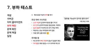 7. 부하 테스트
개념
서버군
더미 클라이언트
부하 패턴
문제 확인
문제 해결
일정
3. 목표 동접 이상의 부하를 줘서
주요 대비 시나리오
• 신규 가입이 급격하게 발생 (출시 피크)
• 로그인이 급격하게 발생 (점검 종료, 이벤트)
• 높은 동접이 지속적으로 유지 (게임 대박)
• 예상되는 성능 취약점에 부하 집중
• 각종 장애 상황 (8장)
주의할 점
• 테스트에서 빠진 부분이 없는지 꼼꼼히 확인
• 대기열은 (목표 동접 x n) 의 부하로 테스트
“잘못될 가능성이 있다면 잘못 된다”
- 에드워드 머피
 