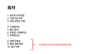 목차
1. 최초의 의사결정
2. 기반구조 보강
3. 게임 컨텐츠 구현
4. 스케일아웃
5. 출시 준비
6. 무점검 스케일아웃
7. 부하테스트
8. 장애 안정성
9. 예측 실패 대비
10. 출시 이후
더 안정된 라이브 서비스를 위해 필요한 것들
 
