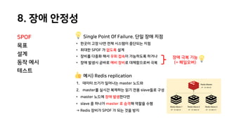 8. 장애 안정성
SPOF
목표
설계
동작 예시
테스트
Single Point Of Failure. 단일 장애 지점
• 한곳이 고장 나면 전체 시스템이 중단되는 지점
• 최대한 SPOF 가 없도록 설계
• 장비를 다중화 해서 우회 접속이 가능하도록 하거나
• 장애 발생시 곧바로 예비 장비로 대체함으로써 극복
예시) Redis replication
1. 데이터 쓰기가 일어나는 master 노드와
2. master를 실시간 복제하는 읽기 전용 slave들로 구성
• master 노드에 장애 발생한다면
• slave 중 하나가 master 로 승격해 역할을 수행
→ Redis 장비가 SPOF 가 되는 것을 방지
장애 극복 기능
(= 페일오버)
 