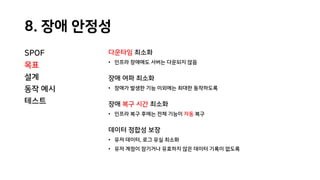 8. 장애 안정성
SPOF
목표
설계
동작 예시
테스트
다운타임 최소화
• 인프라 장애에도 서버는 다운되지 않음
장애 여파 최소화
• 장애가 발생한 기능 이외에는 최대한 동작하도록
장애 복구 시간 최소화
• 인프라 복구 후에는 전체 기능이 자동 복구
데이터 정합성 보장
• 유저 데이터, 로그 유실 최소화
• 유저 계정이 잠기거나 유효하지 않은 데이터 기록이 없도록
 