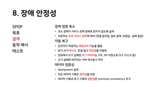 8. 장애 안정성
SPOF
목표
설계
동작 예시
테스트
장애 영향 축소
• 국소 장애가 서비스 전체 장애로 번지지 않도록 설계
• 의존하는 외부 서비스 장애에 대비 (연결 끊어짐, 접속 장애, 무응답 , 실패 응답)
자동 복구
• 인프라가 제공하는 페일오버 기능을 활용
• 읽기 쓰기 재시도, 연결 끊고 재연결을 자동화
• 연속해서 쓰기 실패한 로그 데이터는 2차, 3차 저장소로 (S3, 디스크 등)
• 쓰기 실패한 데이터는 서버 재기동시 처리
데이터 정합성
• Idempotent 설계
• 모든 데이터 기록은 원자성을 보장
• 데이터 기록과 로그 기록의 정합성은 eventual consistency 추구
 