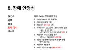 8. 장애 안정성
SPOF
목표
설계
동작 예시
테스트
예시) Redis 장애 복구 과정
1. Redis master 노드 장애 발생
2. 게임 서버로 장애 전파
3. 게임 서버 복구 시도 시작
4. Redis slave 노드 중 하나가 master로 전환
• 수십초 ~ 분 단위 소요
• 노드가 살아난게 아니라 다른 노드로 대체된 것
5. 게임 서버 → Redis 연결 복구
• 기존 Redis 연결을 끊고 새로 연결함
6. 확산된 다른 장애가 있다면 복원 절차 진행
• 데이터 소실 대응
7. 게임 서버 복원 완료
8. 서비스 이상 여부 확인 (에러 리포트)
 