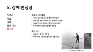 8. 장애 안정성
SPOF
목표
설계
동작 예시
테스트
로컬 테스트 불가
• 서비스 인프라들은 주로 클라우드에 있고
• 장애 상황 재현 노하우가 없으면 테스트 어려움
• 실제와 가까운 환경에서 테스트 해야 하므로
• 부하 테스트 후반부에 병행해서 진행
구현 시기
• 개발 기간 중 기본 구현 후
• 부하테스트 기간에 검증하면서 보완 작업
<하늘을 걷는 남자, 필리프 프티>
 