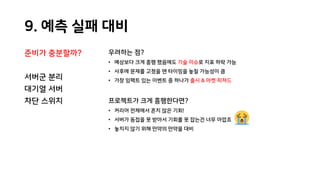 9. 예측 실패 대비
준비가 충분할까?
서버군 분리
대기열 서버
차단 스위치
우려하는 점?
• 예상보다 크게 흥행 했음에도 기술 이슈로 지표 하락 가능
• 사후에 문제를 고쳤을 땐 타이밍을 놓칠 가능성이 큼
• 가장 임팩트 있는 이벤트 중 하나가 출시 & 마켓 피쳐드
프로젝트가 크게 흥행한다면?
• 커리어 전체에서 흔치 않은 기회!
• 서버가 동접을 못 받아서 기회를 못 잡는건 너무 아깝죠
• 놓치지 않기 위해 만약의 만약을 대비
 