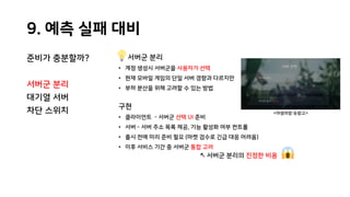 9. 예측 실패 대비
준비가 충분할까?
서버군 분리
대기열 서버
차단 스위치
서버군 분리
• 계정 생성시 서버군을 사용자가 선택
• 현재 모바일 게임의 단일 서버 경향과 다르지만
• 부하 분산을 위해 고려할 수 있는 방법
구현
• 클라이언트 - 서버군 선택 UI 준비
• 서버 - 서버 주소 목록 제공, 기능 활성화 여부 컨트롤
• 출시 전에 미리 준비 필요 (마켓 검수로 긴급 대응 어려움)
• 이후 서비스 기간 중 서버군 통합 고려
↖ 서버군 분리의 진정한 비용
<야생의땅:듀랑고>
 