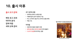 10. 출시 이후
출시 초기 문제
패킷 로그 조회
데이터 분석
장애 대응
세대 교체 준비
초기 문제 유형
• 부하테스트에서 누락된 부분
• 계획에 없이 갑자기 들어간 기능
• 버그 고치려다 생긴 버그 (라이브 경험 부족)
• 해킹 시도
어려움
• 전반적으로 툴과 경험이 부족
• 문제 분석이나 데이터 복원이 무척 힘들다
• 소수의 구성원에 의지하는 경향
“출시하면 다 잘 될 줄 알았는데..”
<Community (TV series)>
 