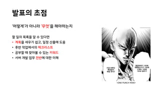 발표의 초점
‘어떻게’가 아니라 ‘무엇’을 해야하는지
할 일의 목록을 알 수 있다면
• 계획을 세우기 쉽고, 일정 산출에 도움
• 후반 작업에서의 체크리스트
• 공부할 때 찾아볼 수 있는 키워드
• 서버 개발 업무 전반에 대한 이해
<ONE PUNCH-MAN>
 