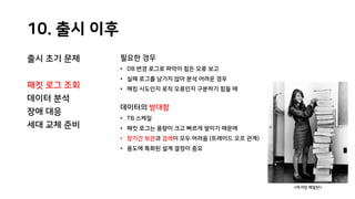 10. 출시 이후
출시 초기 문제
패킷 로그 조회
데이터 분석
장애 대응
세대 교체 준비
필요한 경우
• DB 변경 로그로 파악이 힘든 오류 보고
• 실패 로그를 남기지 않아 분석 어려운 경우
• 해킹 시도인지 로직 오류인지 구분하기 힘들 때
데이터의 방대함
• TB 스케일
• 패킷 로그는 용량이 크고 빠르게 쌓이기 때문에
• 장기간 보관과 검색이 모두 어려움 (트레이드 오프 관계)
• 용도에 특화된 설계 결정이 중요
<마거릿 해밀턴>
 