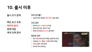 10. 출시 이후
출시 초기 문제
패킷 로그 조회
데이터 분석
장애 대응
세대 교체 준비
외부 분석툴?
• 도움 되지만 결국엔 내부 데이터 접근 필요
주요 업무
• 데이터 분석 + 대량 수정 작업
• RDB 라면 SQL 쿼리가 기본
• RDB 아니라면 분석 도구 준비해야
필요한 경우
• 유저 현황 파악으로 마케팅, 업데이트 전략
• 의심되는 버그 확진. 오염된 데이터 복원
• 어뷰징 탐지, 여파 분석
• 데이터 마이그레이션
 