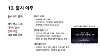 10. 출시 이후
출시 초기 문제
패킷 로그 조회
데이터 분석
장애 대응
세대 교체 준비
서비스 초기
• 장애 대응 업무가 많음
• 업무 시간이나 근무일에만 발생하지 않음
• 원격 작업, 시간외 근무 가능성 높다
발생률 높은 시기
• 연말연시, 명절, 각종 기념일 : 이벤트 많음
• 자정 : 날짜가 바뀌면서 이벤트 활성화
• 연말은 검수 일정 문제로 급하게 작업되는 경향
비상 출근 대비
• 원격 작업 가능한 업무는 제한적, 크로스체크 필요
• 보안 문제로 원격에서 개발 환경 접근도 낮음
<사고 사례 기록의 중요성>
NDC2016 <마비노기 듀얼> 라이브 서비스 사건사고기록
 