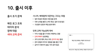 10. 출시 이후
출시 초기 문제
패킷 로그 조회
데이터 분석
장애 대응
세대 교체 준비
시니어, 베테랑에 의존하는 구조는 위험
• 업무 독점과 특정인 의존성을 경계
• 내부 교육을 통한 노하우 확산, 업무 조정 필요
• 구성원의 권한과 책임 범위 확대
인력 교체 가능성에 대비
• 이직 시점을 출시 이후로 계획하는 경향
• 인력 재배치 빈번해짐
• 조직 규모 확대, 축소 모두 관리자 육성 필요
• 관리 경험과 라이브 경험을 쌓을 좋은 기회
• 갑자기 이뤄지지 않음. 미리 준비 필요
NDC2018 <게임 프로그래머는 어떻게 가르치나요?>
 
