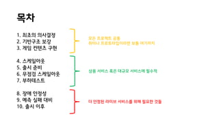 목차
1. 최초의 의사결정
2. 기반구조 보강
3. 게임 컨텐츠 구현
4. 스케일아웃
5. 출시 준비
6. 무점검 스케일아웃
7. 부하테스트
8. 장애 안정성
9. 예측 실패 대비
10. 출시 이후
더 안정된 라이브 서비스를 위해 필요한 것들
상용 서비스 혹은 대규모 서비스에 필수적
모든 프로젝트 공통
취미나 프로토타입이라면 보통 여기까지
 