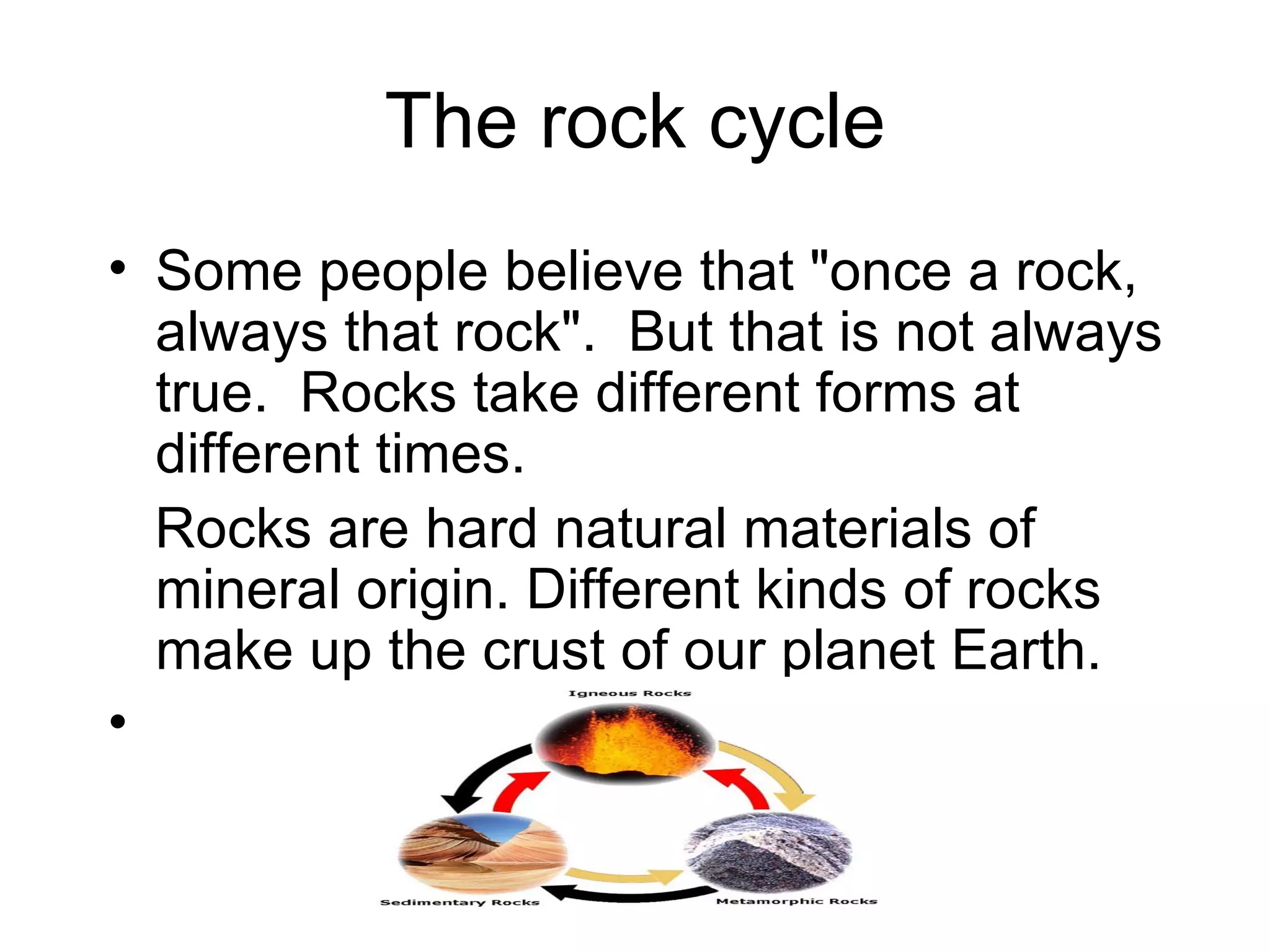 The rock cycle Some people believe that "once a rock, always that rock". But that is not always true. Rocks take different forms at different times. Rocks are hard natural materials of mineral origin. Different kinds of rocks make up the crust of our planet Earth.
