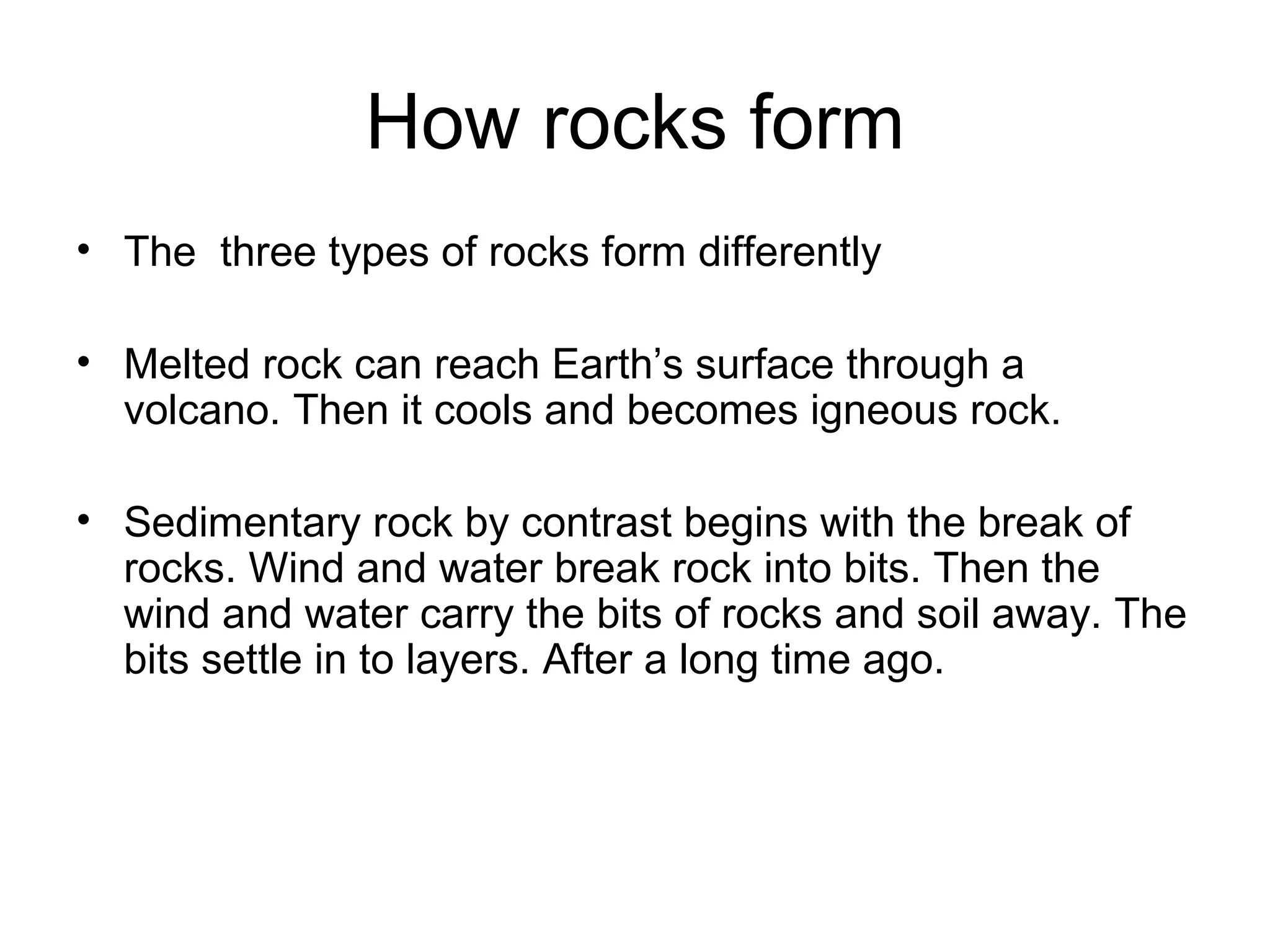 How rocks form The three types of rocks form differently Melted rock can reach Earth’s surface through a volcano. Then it cools and becomes igneous rock. Sedimentary rock by contrast begins with the break of rocks. Wind and water break rock into bits. Then the wind and water carry the bits of rocks and soil away. The bits settle in to layers. After a long time ago.