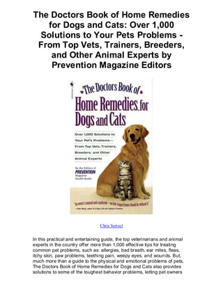 The Doctors Book of Home Remedies
   for Dogs and Cats: Over 1,000
 Solutions to Your Pets Problems -
 From Top Vets, Trainers, Breeders,
    and Other Animal Experts by
    Prevention Magazine Editors




                                 Chris Sertzel


In this practical and entertaining guide, the top veterinarians and animal
experts in the country offer more than 1,000 effective tips for treating
common pet problems, such as: allergies, bad breath, ear mites, fleas,
itchy skin, paw problems, teething pain, weepy eyes, and woun ds. But,
much more than a guide to the physical and emotional problems of pets,
The Doctors Book of Home Remedies for Dogs and Cats also provides
solutions to some of the toughest behavior problems, letting pet owners
 