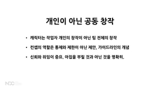 • 캐릭터는 작업자 개인의 창작이 아닌 팀 전체의 창작
• 컨셉의 역할은 통제와 제한이 아닌 제안, 가이드라인의 개념
• 신뢰와 위임이 중요. 아집을 부릴 것과 아닌 것을 명확히.
개인이 아닌 공동 창작
 