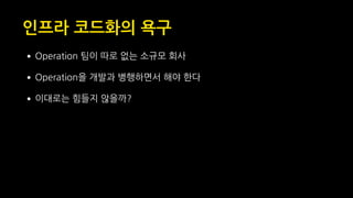 인프라 코드화의 욕구
•Operation 팀이 따로 없는 소규모 회사
•Operation을 개발과 병행하면서 해야 한다
•이대로는 힘들지 않을까?
 