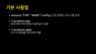 •resource "TYPE" "NAME" { config } 으로 원하는 리소스를 정의
•$ terraform plan 
인프라에 어떤 변화가 일어날지 검토
•$ terraform apply 
코드의 변화를 인프라에 적용
기본 사용법
 