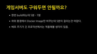 게임서버도 구워두면 안될까요?
•한번 build하는데 5분 - 7분
•하위 환경에서 Docker Image만 바꾸는데 5분이 걸리는건 아깝다.
•배포 주기가 긴 프로덕션에서는 적용해볼 생각이 있음.
 